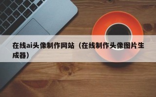莱芜在线ai头像制作网站（在线制作头像图片生成器）